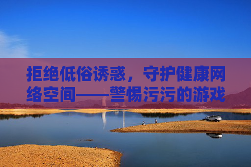 拒绝低俗诱惑,守护健康网络空间——警惕污污的游戏免费下载陷阱,警惕低俗游戏免费下载陷阱,守护健康网络空间 拒绝低俗诱惑,守护健康网络空间——警惕污污的游戏免费下载陷阱,警惕低俗游戏免费下载陷阱,守护健康网络空间