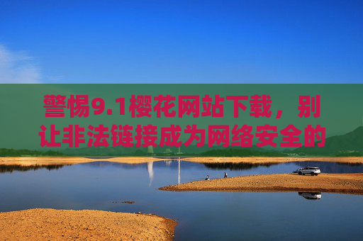 警惕9.1樱花网站下载,别让非法链接成为网络安全的陷阱,警惕9.1樱花网站下载,非法链接藏网络安全陷阱 警惕9.1樱花网站下载,别让非法链接成为网络安全的陷阱,警惕9.1樱花网站下载,非法链接藏网络安全陷阱