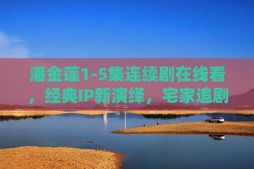 潘金莲1-5集连续剧在线看,经典IP新演绎,宅家追剧必看攻略,潘金莲1-5集经典IP新演绎,宅家追剧必看攻略 潘金莲1-5集连续剧在线看,经典IP新演绎,宅家追剧必看攻略,潘金莲1-5集经典IP新演绎,宅家追剧必看攻略