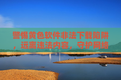 警惕黄色软件非法下载陷阱,远离违法内容,守护网络安全与健康,警惕黄色软件非法下载陷阱,守护网络安全与健康 警惕黄色软件非法下载陷阱,远离违法内容,守护网络安全与健康,警惕黄色软件非法下载陷阱,守护网络安全与健康
