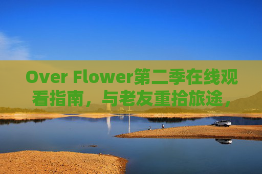 Over Flower第二季在线观看指南，与老友重拾旅途，笑泪交织的治愈之旅，Over Flower第二季，老友重拾旅途，笑泪治愈之旅