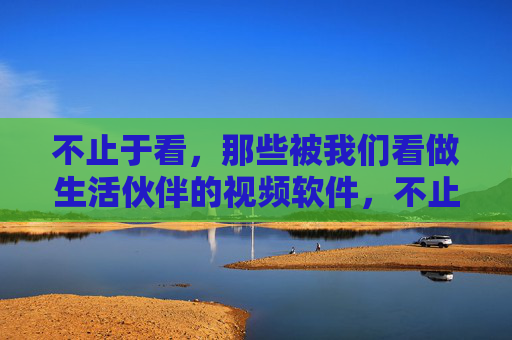 不止于看，那些被我们看做生活伙伴的视频软件，不止于看，视频软件，生活伙伴