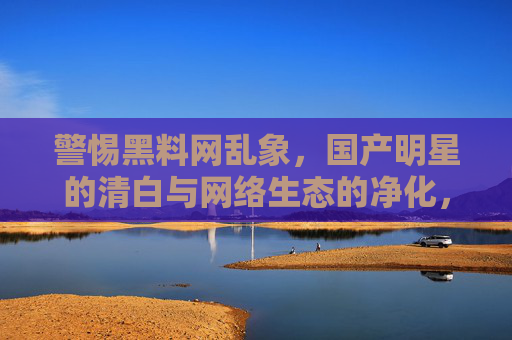 警惕黑料网乱象,国产明星的清白与网络生态的净化,警惕黑料乱象,守护明星清白与净化网络生态 警惕黑料网乱象,国产明星的清白与网络生态的净化,警惕黑料乱象,守护明星清白与净化网络生态