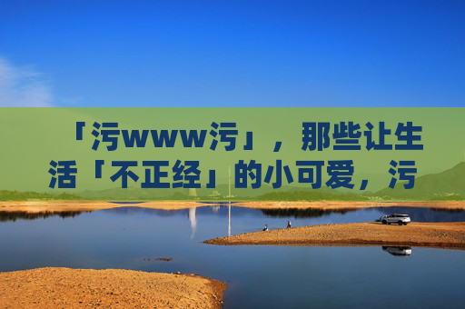 「污www污」,那些让生活「不正经」的小可爱,污萌小可爱,给生活加点不正经的甜 「污www污」,那些让生活「不正经」的小可爱,污萌小可爱,给生活加点不正经的甜