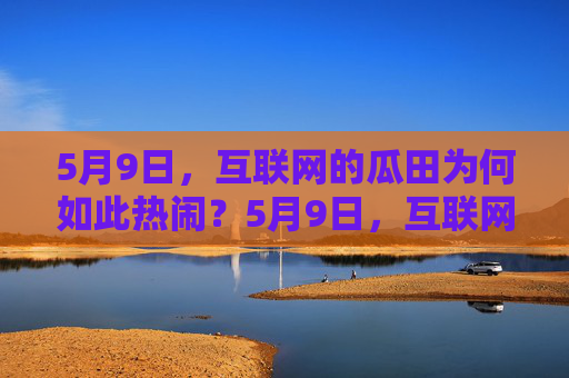 5月9日,互联网的瓜田为何如此热闹?5月9日,互联网瓜田为何如此热闹? 5月9日,互联网的瓜田为何如此热闹?5月9日,互联网瓜田为何如此热闹?