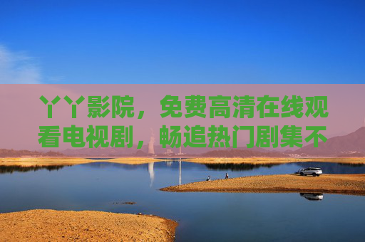 丫丫影院,免费高清在线观看电视剧,畅追热门剧集不花钱,丫丫影院,免费高清畅追热门剧集 丫丫影院,免费高清在线观看电视剧,畅追热门剧集不花钱,丫丫影院,免费高清畅追热门剧集