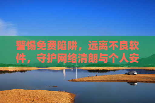 警惕免费陷阱，远离不良软件，守护网络清朗与个人安全，警惕免费陷阱与不良软件，守护网络清朗与个人安全