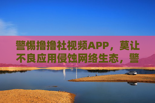 警惕撸撸社视频APP，莫让不良应用侵蚀网络生态，警惕撸撸社视频APP，莫让不良应用侵蚀网络生态