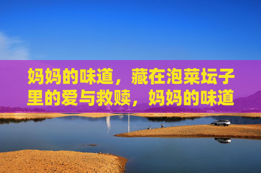 妈妈的味道,藏在泡菜坛子里的爱与救赎,妈妈的味道,泡菜坛子里的爱与救赎 妈妈的味道,藏在泡菜坛子里的爱与救赎,妈妈的味道,泡菜坛子里的爱与救赎