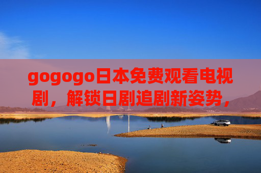 gogogo日本免费观看电视剧,解锁日剧追剧新姿势,正版零元畅享,日本正版零元看剧,解锁日剧追剧新姿势 gogogo日本免费观看电视剧,解锁日剧追剧新姿势,正版零元畅享,日本正版零元看剧,解锁日剧追剧新姿势