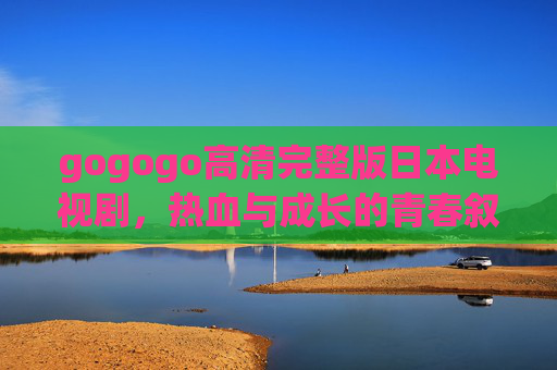 gogogo高清完整版日本电视剧,热血与成长的青春叙事,gogogo,热血与成长的青春叙事 gogogo高清完整版日本电视剧,热血与成长的青春叙事,gogogo,热血与成长的青春叙事