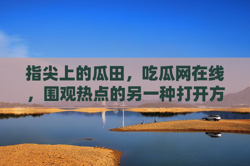 指尖上的瓜田，吃瓜网在线，围观热点的另一种打开方式