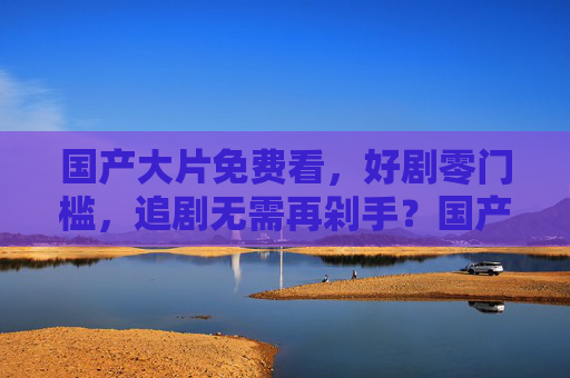 国产大片免费看,好剧零门槛,追剧无需再剁手?国产大片免费看,好剧零门槛,追剧无需再剁手 国产大片免费看,好剧零门槛,追剧无需再剁手?国产大片免费看,好剧零门槛,追剧无需再剁手