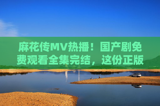 麻花传MV热播!国产剧免费观看全集完结,这份正版指南请收好,麻花传MV热播!国产剧全集完结正版观看指南 麻花传MV热播!国产剧免费观看全集完结,这份正版指南请收好,麻花传MV热播!国产剧全集完结正版观看指南