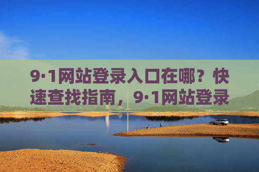 9·1网站登录入口在哪?快速查找指南,9·1网站登录入口快速查找指南 9·1网站登录入口在哪?快速查找指南,9·1网站登录入口快速查找指南