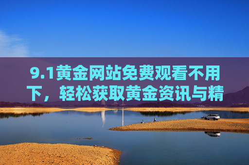 9.1黄金网站免费观看不用下,轻松获取黄金资讯与精彩内容,告别下载烦恼! 9.1黄金网站免费观看不用下,轻松获取黄金资讯与精彩内容,告别下载烦恼!