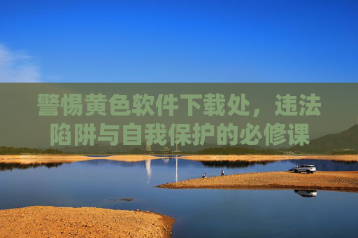 警惕黄色软件下载处,违法陷阱与自我保护的必修课 警惕黄色软件下载处,违法陷阱与自我保护的必修课