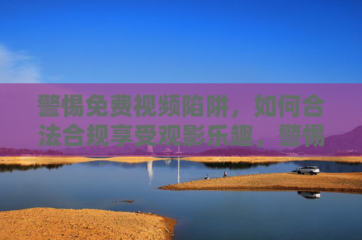 警惕免费视频陷阱，如何合法合规享受观影乐趣，警惕免费视频陷阱，合法合规享受观影