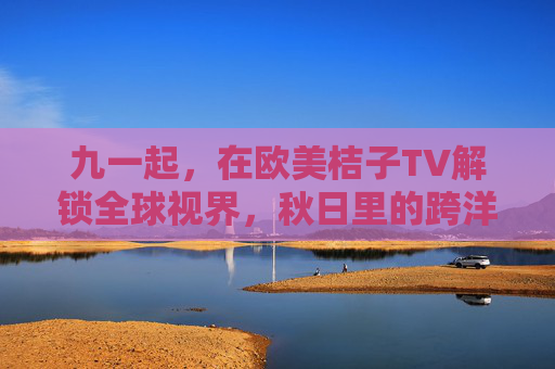 九一起，在欧美桔子TV解锁全球视界，秋日里的跨洋观影狂欢，九一起欧美桔子TV，解锁全球视界，秋日跨洋观影狂欢