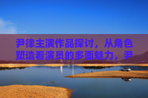 尹律主演作品探讨,从角色塑造看演员的多面魅力,尹律主演作品,从角色塑造看演员多面魅力 尹律主演作品探讨,从角色塑造看演员的多面魅力,尹律主演作品,从角色塑造看演员多面魅力