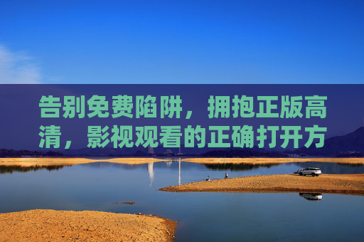 告别免费陷阱,拥抱正版高清,影视观看的正确打开方式,告别免费陷阱,拥抱正版高清,影视观看的正确打开方式 告别免费陷阱,拥抱正版高清,影视观看的正确打开方式,告别免费陷阱,拥抱正版高清,影视观看的正确打开方式