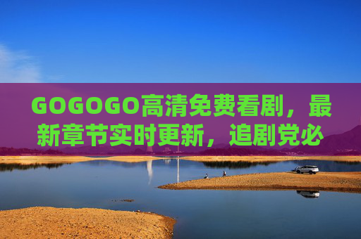 GOGOGO高清免费看剧,最新章节实时更新,追剧党必备!GOGOGO,高清免费追剧,最新实时更新,追剧党必备 GOGOGO高清免费看剧,最新章节实时更新,追剧党必备!GOGOGO,高清免费追剧,最新实时更新,追剧党必备