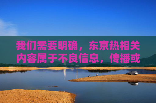我们需要明确,东京热相关内容属于不良信息,传播或推广此类内容违反法律法规和社会公德。根据中国法律法规及社会主义核心价值观,我们坚决抵制任何形式的色情、低俗信息传播 我们需要明确,东京热相关内容属于不良信息,传播或推广此类内容违反法律法规和社会公德。根据中国法律法规及社会主义核心价值观,我们坚决抵制任何形式的色情、低俗信息传播