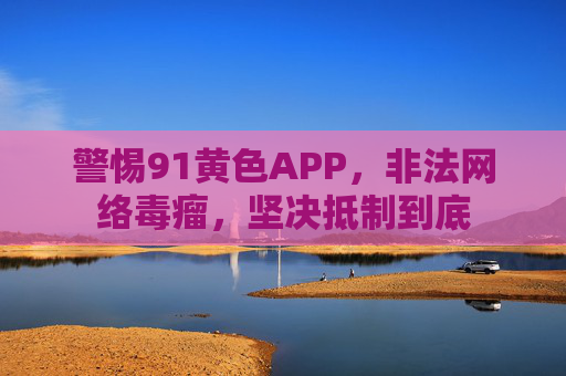 警惕91黄色APP,非法网络毒瘤,坚决抵制到底 警惕91黄色APP,非法网络毒瘤,坚决抵制到底