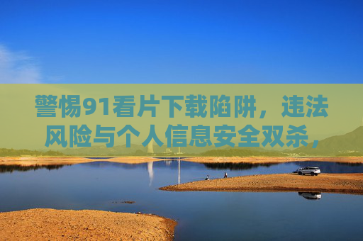 警惕91看片下载陷阱,违法风险与个人信息安全双杀,警惕91看片下载陷阱,违法风险与个人信息安全双杀 警惕91看片下载陷阱,违法风险与个人信息安全双杀,警惕91看片下载陷阱,违法风险与个人信息安全双杀