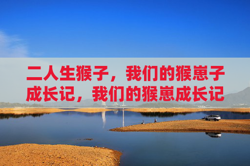 二人生猴子,我们的猴崽子成长记,我们的猴崽成长记 二人生猴子,我们的猴崽子成长记,我们的猴崽成长记