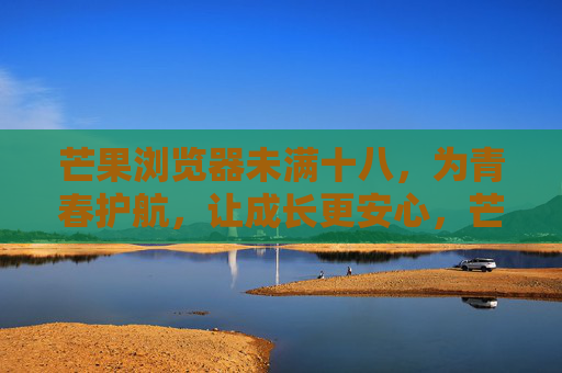 芒果浏览器未满十八,为青春护航,让成长更安心,芒果浏览器,为青春护航,守护成长安心 芒果浏览器未满十八,为青春护航,让成长更安心,芒果浏览器,为青春护航,守护成长安心