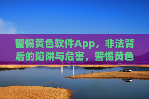 警惕黄色软件App，非法背后的陷阱与危害，警惕黄色软件App的非法陷阱与危害