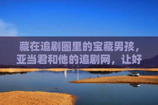 藏在追剧圈里的宝藏男孩，亚当君和他的追剧网，让好剧不再错过，追剧圈宝藏亚当君，他的追剧网，好剧不再错过