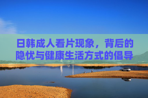 日韩成人看片现象,背后的隐忧与健康生活方式的倡导,日韩成人看片,隐忧与健康生活倡导 日韩成人看片现象,背后的隐忧与健康生活方式的倡导,日韩成人看片,隐忧与健康生活倡导