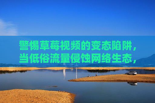 警惕草莓视频的变态陷阱，当低俗流量侵蚀网络生态，警惕草莓视频的变态陷阱，低俗流量侵蚀网络生态
