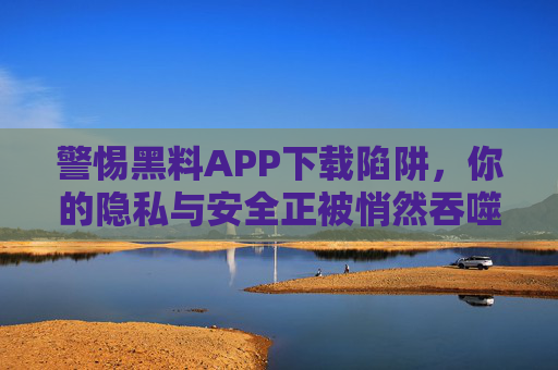 警惕黑料APP下载陷阱,你的隐私与安全正被悄然吞噬 警惕黑料APP下载陷阱,你的隐私与安全正被悄然吞噬