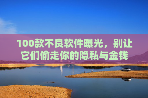 100款不良软件曝光,别让它们偷走你的隐私与金钱 100款不良软件曝光,别让它们偷走你的隐私与金钱
