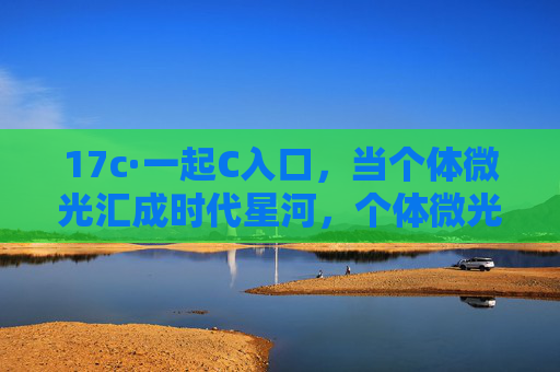 17c·一起C入口,当个体微光汇成时代星河,个体微光汇成时代星河 17c·一起C入口,当个体微光汇成时代星河,个体微光汇成时代星河