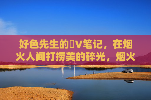 好色先生的丅V笔记,在烟火人间打捞美的碎光,烟火人间,好色先生打捞美的碎光 好色先生的丅V笔记,在烟火人间打捞美的碎光,烟火人间,好色先生打捞美的碎光