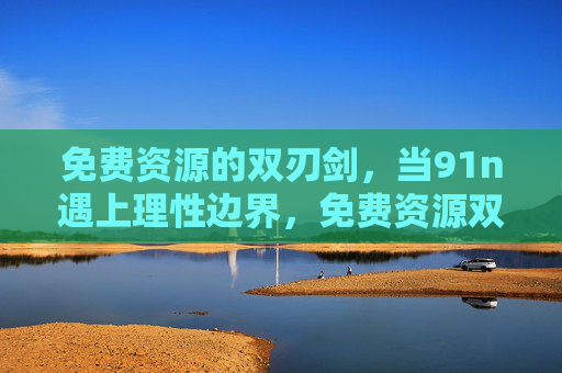 免费资源的双刃剑,当91n遇上理性边界,免费资源双刃剑,91n的理性边界 免费资源的双刃剑,当91n遇上理性边界,免费资源双刃剑,91n的理性边界