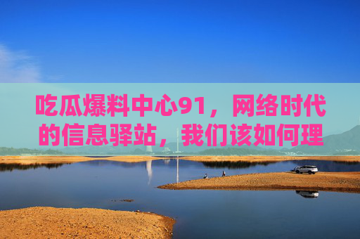 吃瓜爆料中心91,网络时代的信息驿站,我们该如何理性吃瓜?吃瓜爆料中心91,网络时代,我们该如何理性吃瓜? 吃瓜爆料中心91,网络时代的信息驿站,我们该如何理性吃瓜?吃瓜爆料中心91,网络时代,我们该如何理性吃瓜?