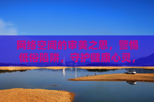 网络空间的审美之思，警惕低俗陷阱，守护健康心灵，网络审美，警惕低俗，守护心灵