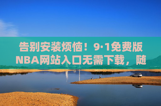 告别安装烦恼!9·1免费版NBA网站入口无需下载,随时随地看直播,告别安装烦恼!9·1免费版NBA网站入口无需下载,随时随地看直播 告别安装烦恼!9·1免费版NBA网站入口无需下载,随时随地看直播,告别安装烦恼!9·1免费版NBA网站入口无需下载,随时随地看直播