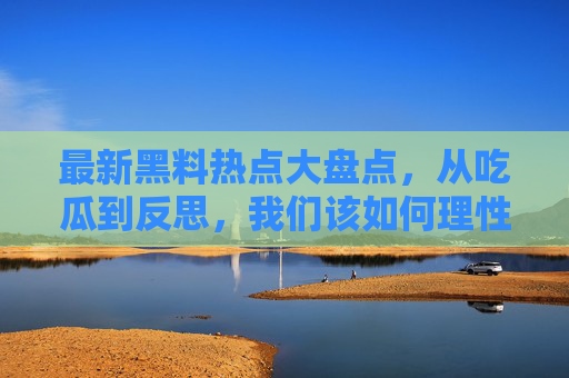 最新黑料热点大盘点,从吃瓜到反思,我们该如何理性看待瓜田?理性吃瓜,黑料热点的反思与边界 最新黑料热点大盘点,从吃瓜到反思,我们该如何理性看待瓜田?理性吃瓜,黑料热点的反思与边界