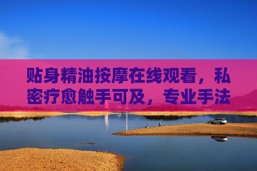 贴身精油按摩在线观看，私密疗愈触手可及，专业手法云体验，贴身精油按摩在线云体验，私密疗愈触手可及