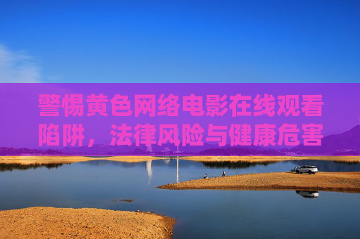 警惕黄色网络电影在线观看陷阱，法律风险与健康危害，警惕黄色网络电影在线观看陷阱，法律风险与健康危害