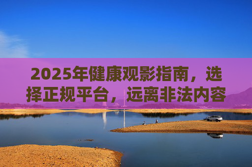 2025年健康观影指南,选择正规平台,远离非法内容,2025健康观影指南,正规平台,远离非法内容 2025年健康观影指南,选择正规平台,远离非法内容,2025健康观影指南,正规平台,远离非法内容