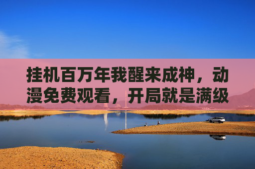 挂机百万年我醒来成神，动漫免费观看，开局就是满级大佬的逆袭爽文！挂机百万年醒来成神，开局满级大佬逆袭