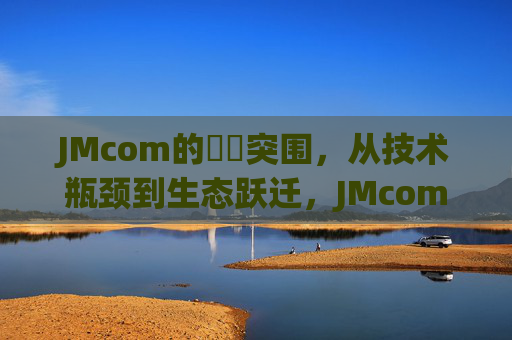 JMcom的鈪癱突围,从技术瓶颈到生态跃迁,JMcom的鈪癱突围,从技术瓶颈到生态跃迁 JMcom的鈪癱突围,从技术瓶颈到生态跃迁,JMcom的鈪癱突围,从技术瓶颈到生态跃迁