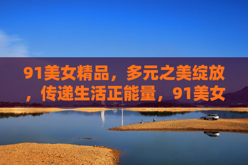 91美女精品,多元之美绽放,传递生活正能量,91美女精品,多元之美绽放,传递生活正能量 91美女精品,多元之美绽放,传递生活正能量,91美女精品,多元之美绽放,传递生活正能量